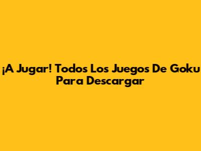 ¡A Jugar! Todos Los Juegos De Goku Para Descargar