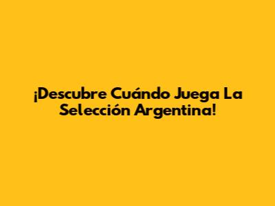 ¡Descubre Cuándo Juega La Selección Argentina!