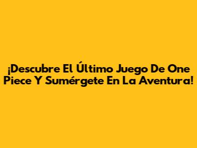 ¡Descubre El Último Juego De One Piece Y Sumérgete En La Aventura!