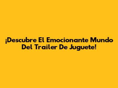 ¡Descubre El Emocionante Mundo Del Trailer De Juguete!