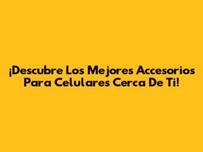 ¡Descubre Los Mejores Accesorios Para Celulares Cerca De Ti!