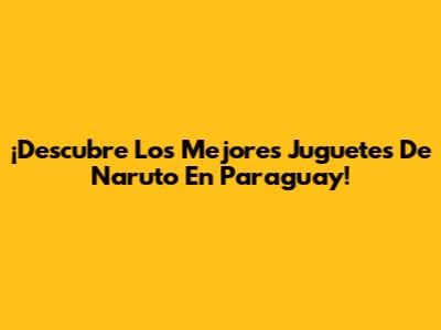 ¡Descubre Los Mejores Juguetes De Naruto En Paraguay!
