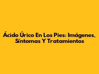 Ácido Úrico En Los Pies: Imágenes, Síntomas Y Tratamientos