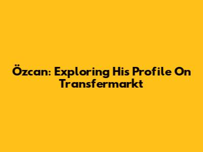 Özcan: Exploring His Profile On Transfermarkt