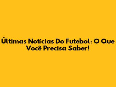 Últimas Notícias Do Futebol: O Que Você Precisa Saber!