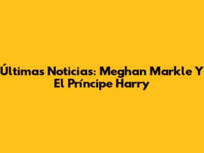 Últimas Noticias: Meghan Markle Y El Príncipe Harry