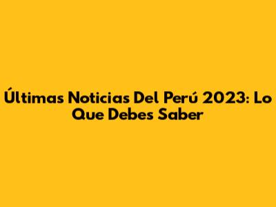 Últimas Noticias Del Perú 2023: Lo Que Debes Saber