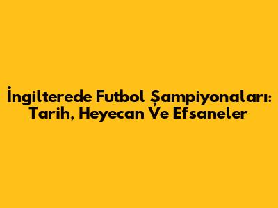İngiltere'de Futbol Şampiyonaları: Tarih, Heyecan Ve Efsaneler