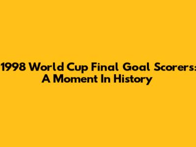 1998 World Cup Final Goal Scorers: A Moment In History