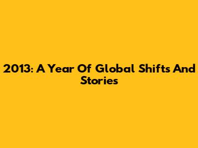 2013: A Year Of Global Shifts And Stories