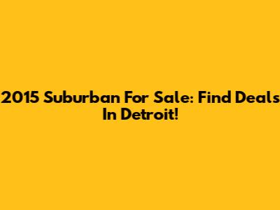 2015 Suburban For Sale: Find Deals In Detroit!