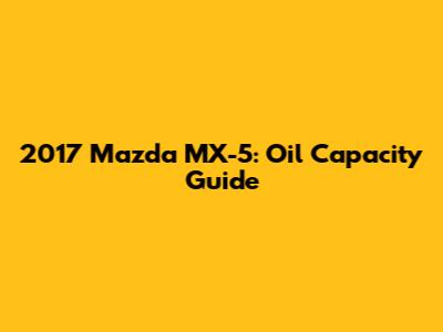 2017 Mazda MX-5: Oil Capacity Guide