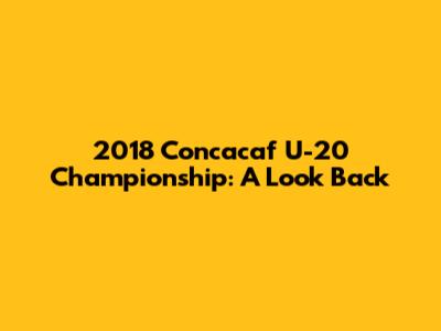 2018 Concacaf U-20 Championship: A Look Back