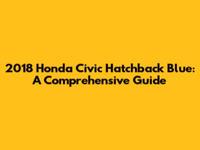 2018 Honda Civic Hatchback Blue: A Comprehensive Guide