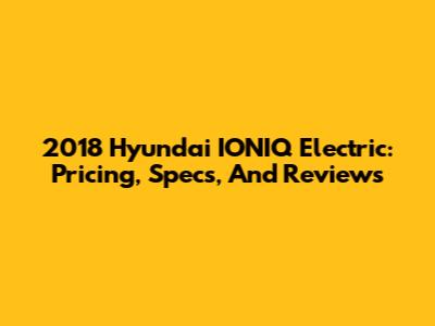 2018 Hyundai IONIQ Electric: Pricing, Specs, And Reviews