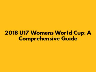 2018 U17 Women's World Cup: A Comprehensive Guide