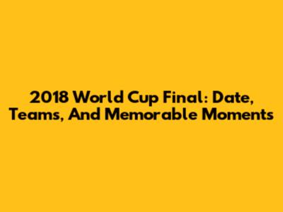 2018 World Cup Final: Date, Teams, And Memorable Moments