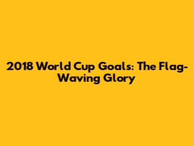 2018 World Cup Goals: The Flag-Waving Glory