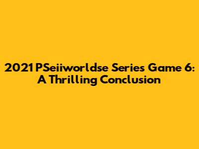 2021 PSeiiworldse Series Game 6: A Thrilling Conclusion