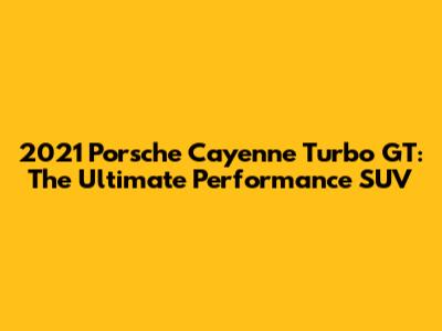 2021 Porsche Cayenne Turbo GT: The Ultimate Performance SUV