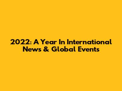 2022: A Year In International News & Global Events