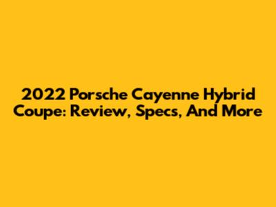 2022 Porsche Cayenne Hybrid Coupe: Review, Specs, And More