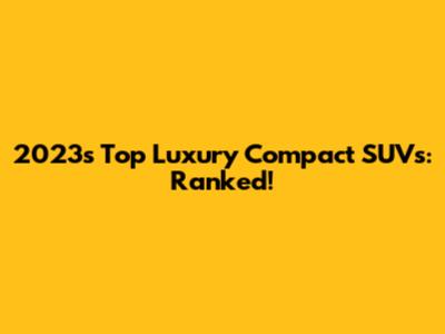 2023's Top Luxury Compact SUVs: Ranked!