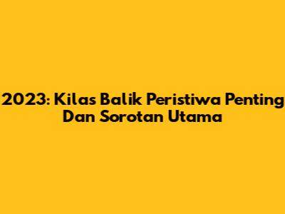 2023: Kilas Balik Peristiwa Penting Dan Sorotan Utama