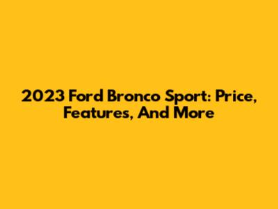 2023 Ford Bronco Sport: Price, Features, And More