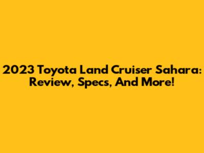 2023 Toyota Land Cruiser Sahara: Review, Specs, And More!