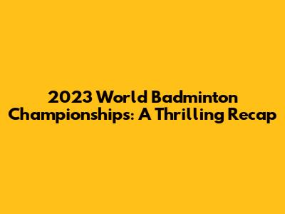 2023 World Badminton Championships: A Thrilling Recap