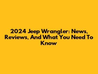 2024 Jeep Wrangler: News, Reviews, And What You Need To Know