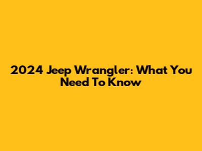 2024 Jeep Wrangler: What You Need To Know