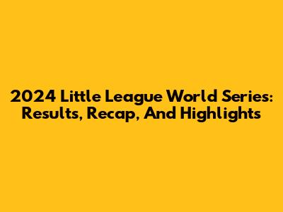 2024 Little League World Series: Results, Recap, And Highlights