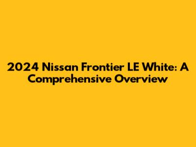 2024 Nissan Frontier LE White: A Comprehensive Overview