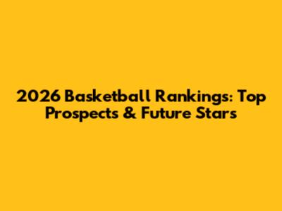 2026 Basketball Rankings: Top Prospects & Future Stars