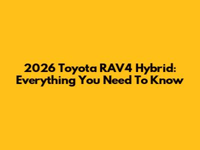 2026 Toyota RAV4 Hybrid: Everything You Need To Know