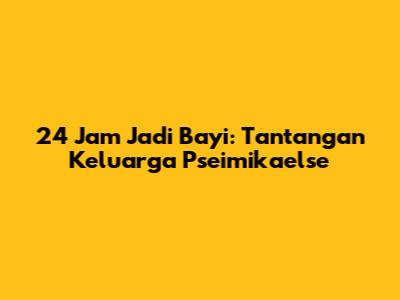 24 Jam Jadi Bayi: Tantangan Keluarga Pseimikaelse