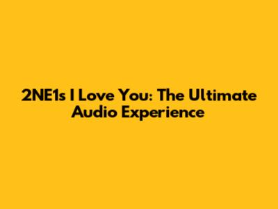 2NE1's "I Love You": The Ultimate Audio Experience