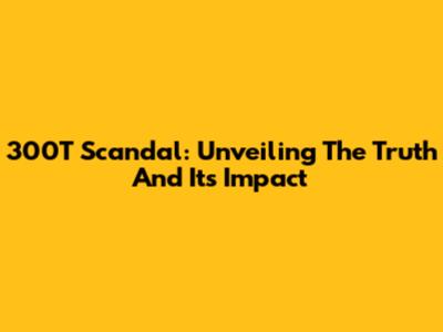 300T Scandal: Unveiling The Truth And Its Impact