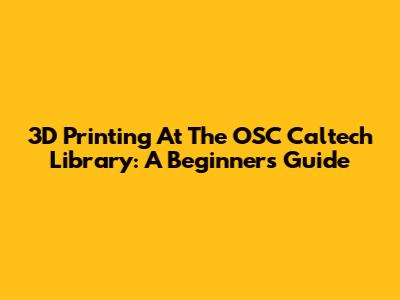 3D Printing At The OSC Caltech Library: A Beginner's Guide
