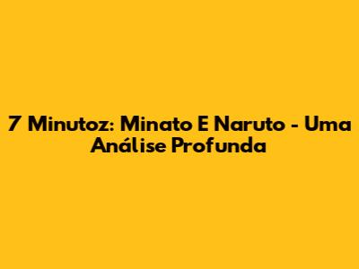 7 Minutoz: Minato E Naruto - Uma Análise Profunda