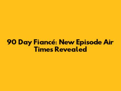 90 Day Fiancé: New Episode Air Times Revealed