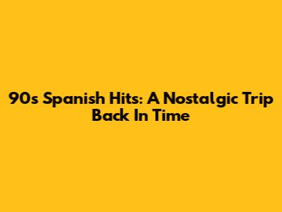 90s Spanish Hits: A Nostalgic Trip Back In Time