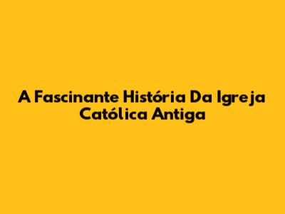 A Fascinante História Da Igreja Católica Antiga