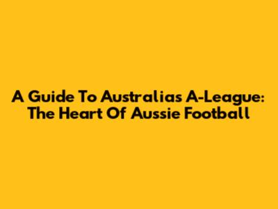 A Guide To Australia's A-League: The Heart Of Aussie Football