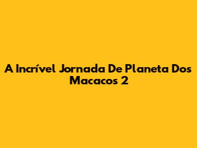 A Incrível Jornada De 'Planeta Dos Macacos 2'