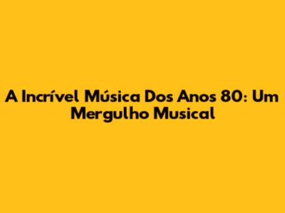 A Incrível Música Dos Anos 80: Um Mergulho Musical