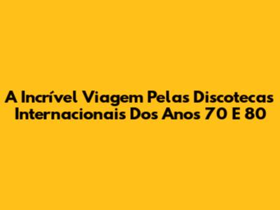 A Incrível Viagem Pelas Discotecas Internacionais Dos Anos 70 E 80