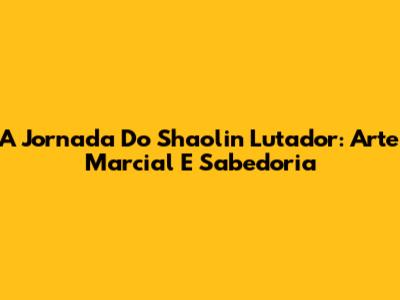 A Jornada Do Shaolin Lutador: Arte Marcial E Sabedoria